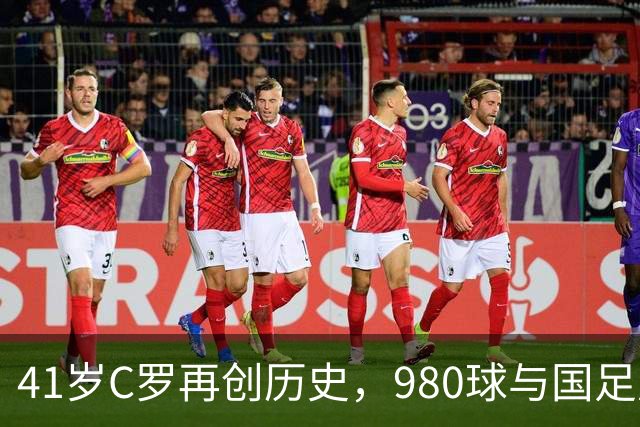 41岁C罗再创历史，980球与国足风波交织